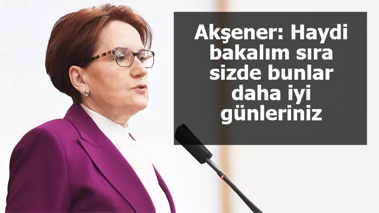 Akşener: Haydi bakalım sıra sizde, bunlar daha iyi günleriniz